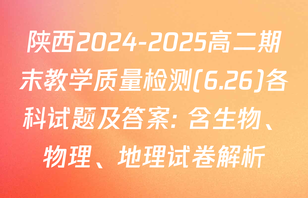陕西2024-2025高二期末教学质量检测(6.26)各科试题及答案: 含生物、物理、地理试卷解析