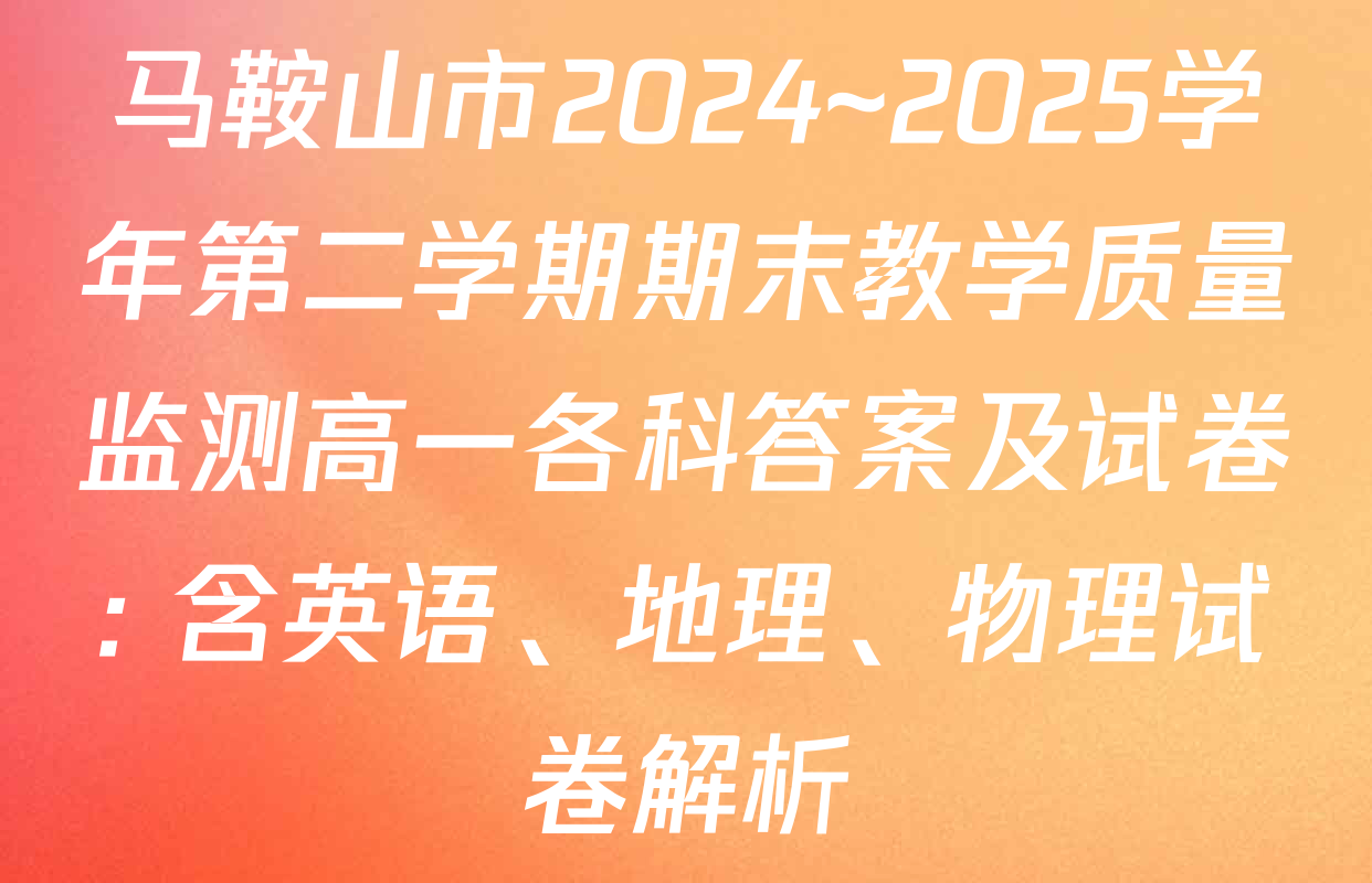 马鞍山市2024~2025学年第二学期期末教学质量监测高一各科答案及试卷: 含英语、地理、物理试卷解析