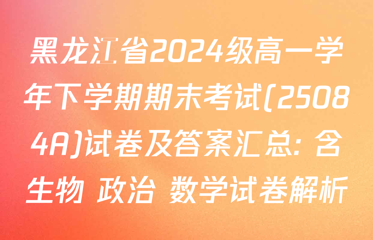 黑龙江省2024级高一学年下学期期末考试(25084A)试卷及答案汇总: 含生物 政治 数学试卷解析