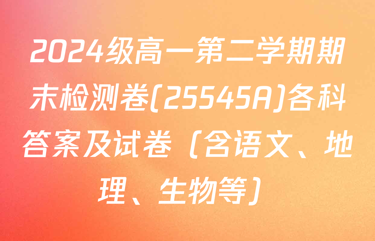 2024级高一第二学期期末检测卷(25545A)各科答案及试卷（含语文、地理、生物等）
