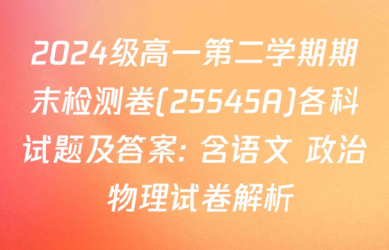 2024级高一第二学期期末检测卷(25545A)各科试题及答案: 含语文 政治 物理试卷解析