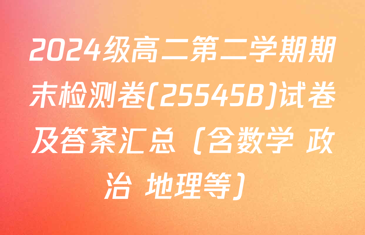 2024级高二第二学期期末检测卷(25545B)试卷及答案汇总（含数学 政治 地理等）
