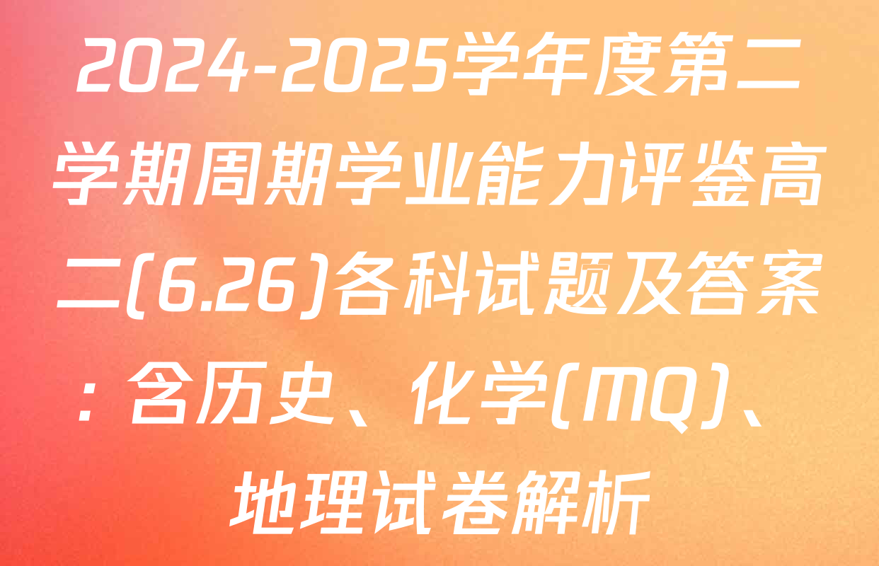 2024-2025学年度第二学期周期学业能力评鉴高二(6.26)各科试题及答案: 含历史、化学(MQ)、地理试卷解析
