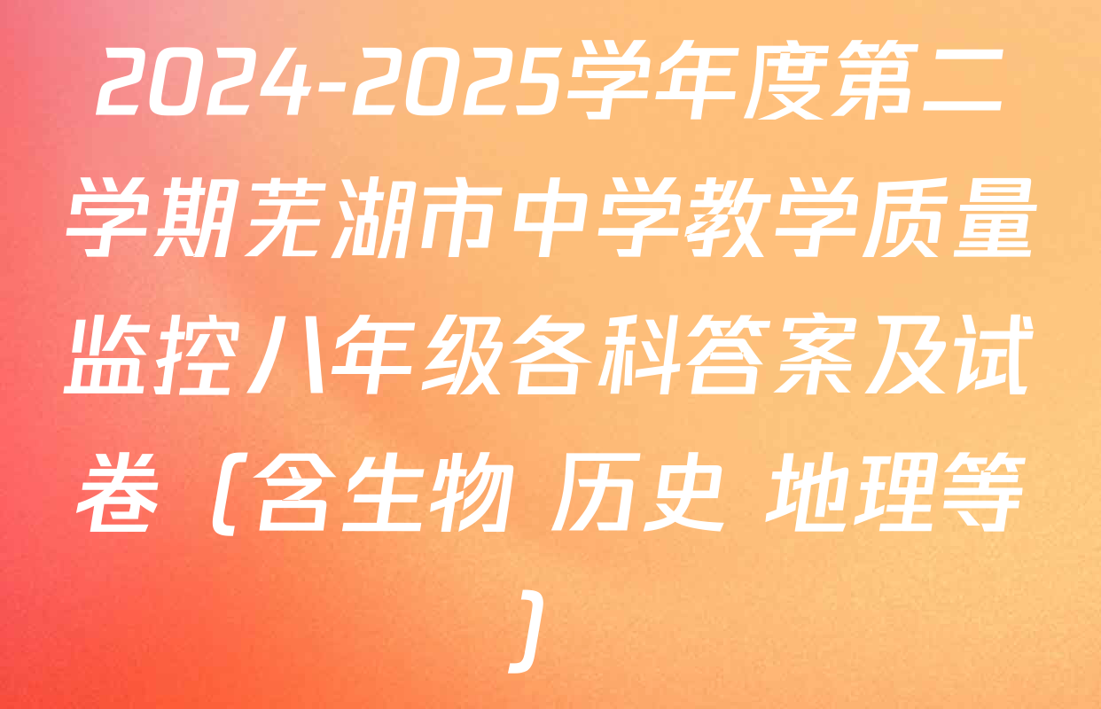 2024-2025学年度第二学期芜湖市中学教学质量监控八年级各科答案及试卷（含生物 历史 地理等）