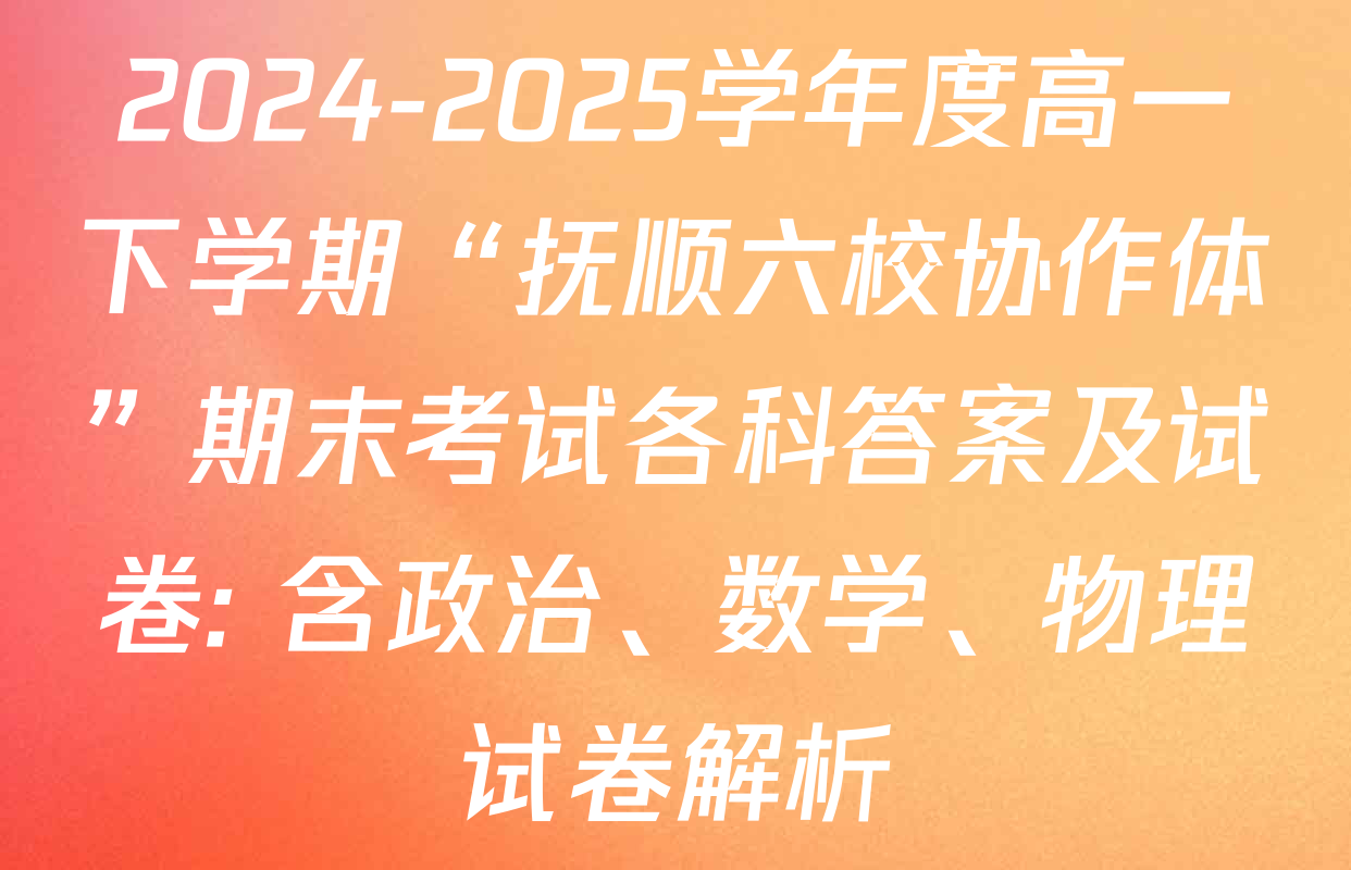 2024-2025学年度高一下学期“抚顺六校协作体”期末考试各科答案及试卷: 含政治、数学、物理试卷解析