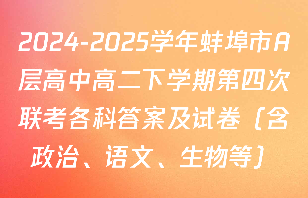 2024-2025学年蚌埠市A层高中高二下学期第四次联考各科答案及试卷（含政治、语文、生物等）
