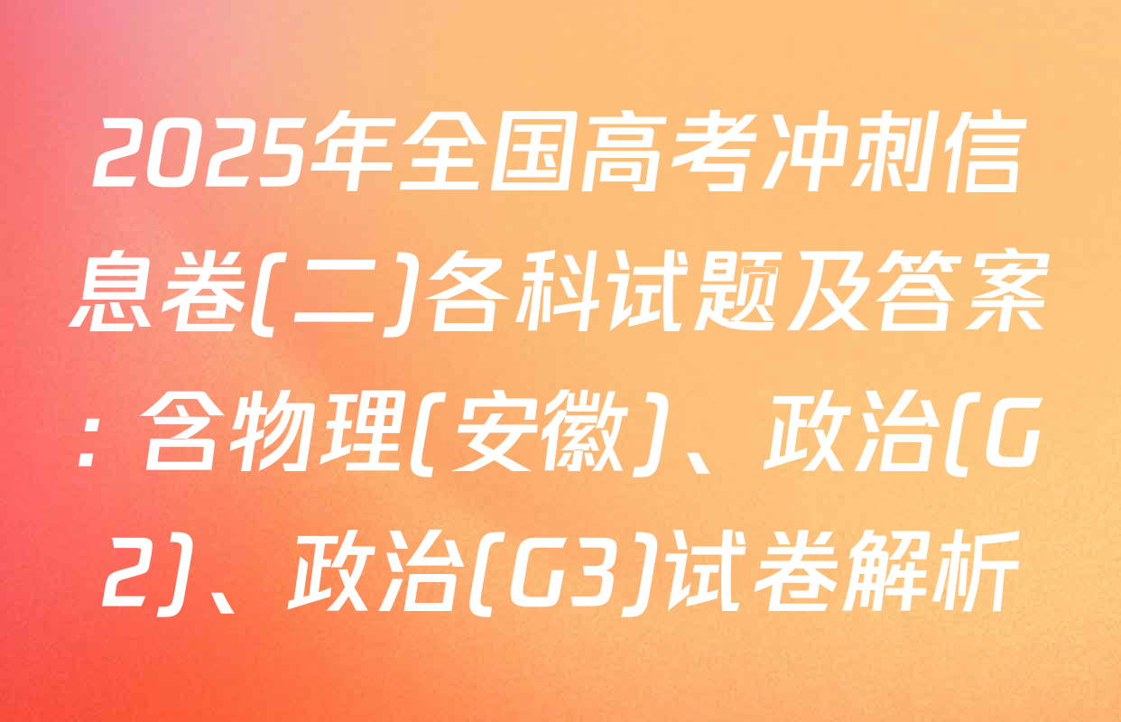 2025年全国高考冲刺信息卷(二)各科试题及答案: 含物理(安徽)、政治(G2)、政治(G3)试卷解析