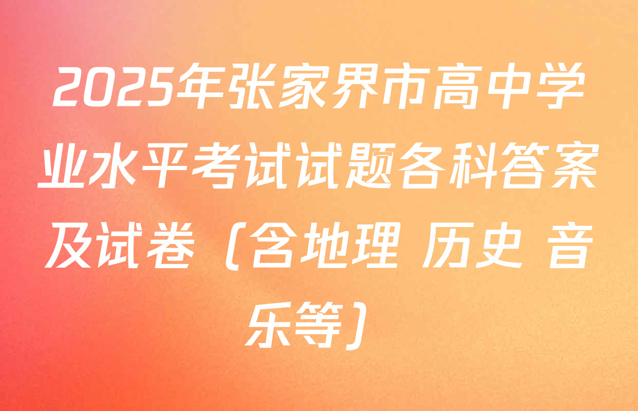 2025年张家界市高中学业水平考试试题各科答案及试卷（含地理 历史 音乐等）
