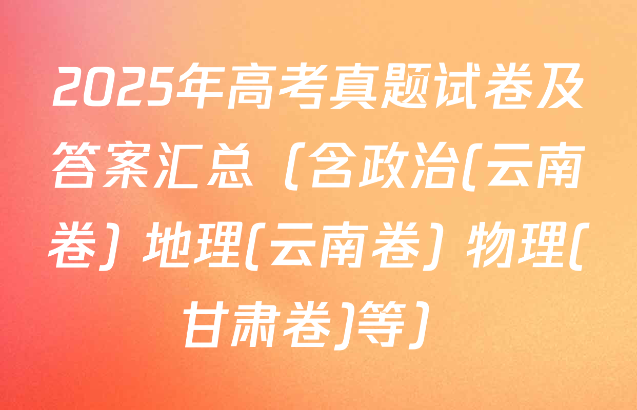 2025年高考真题试卷及答案汇总（含政治(云南卷) 地理(云南卷) 物理(甘肃卷)等）