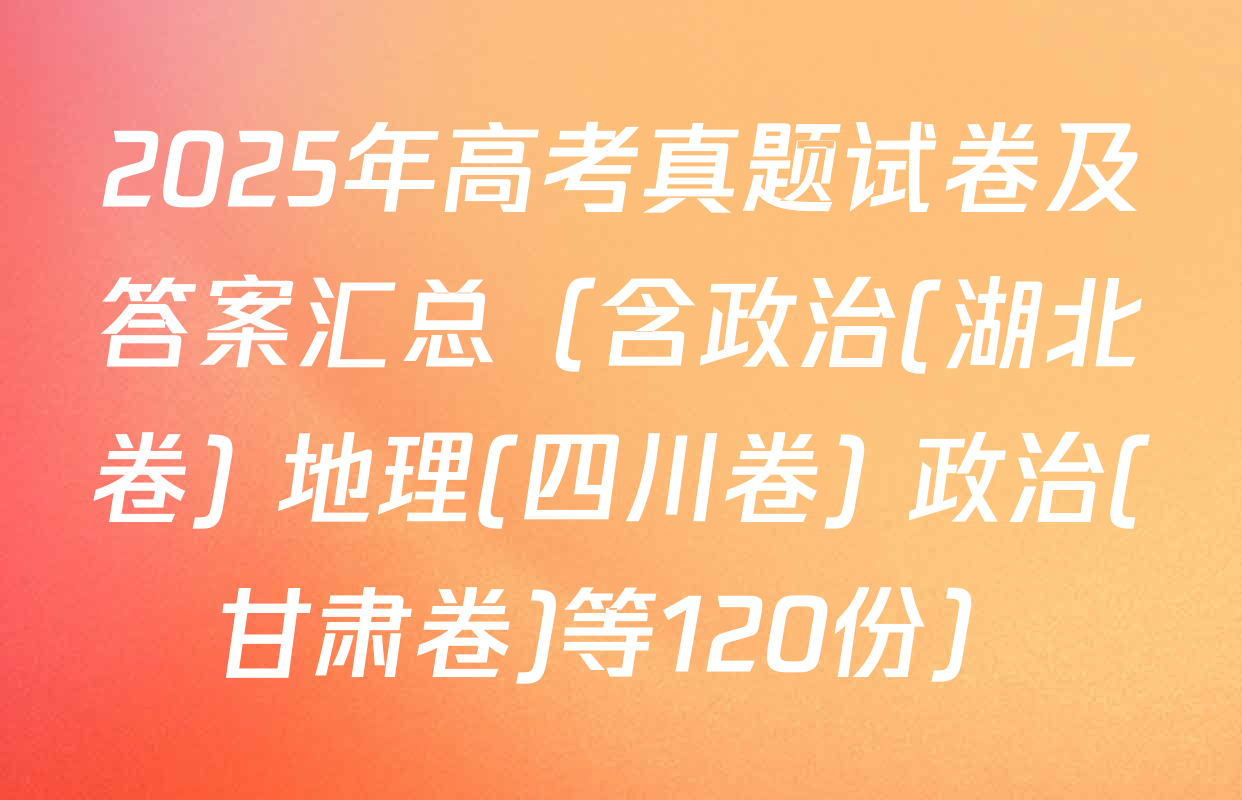 2025年高考真题试卷及答案汇总（含政治(湖北卷) 地理(四川卷) 政治(甘肃卷)等120份）