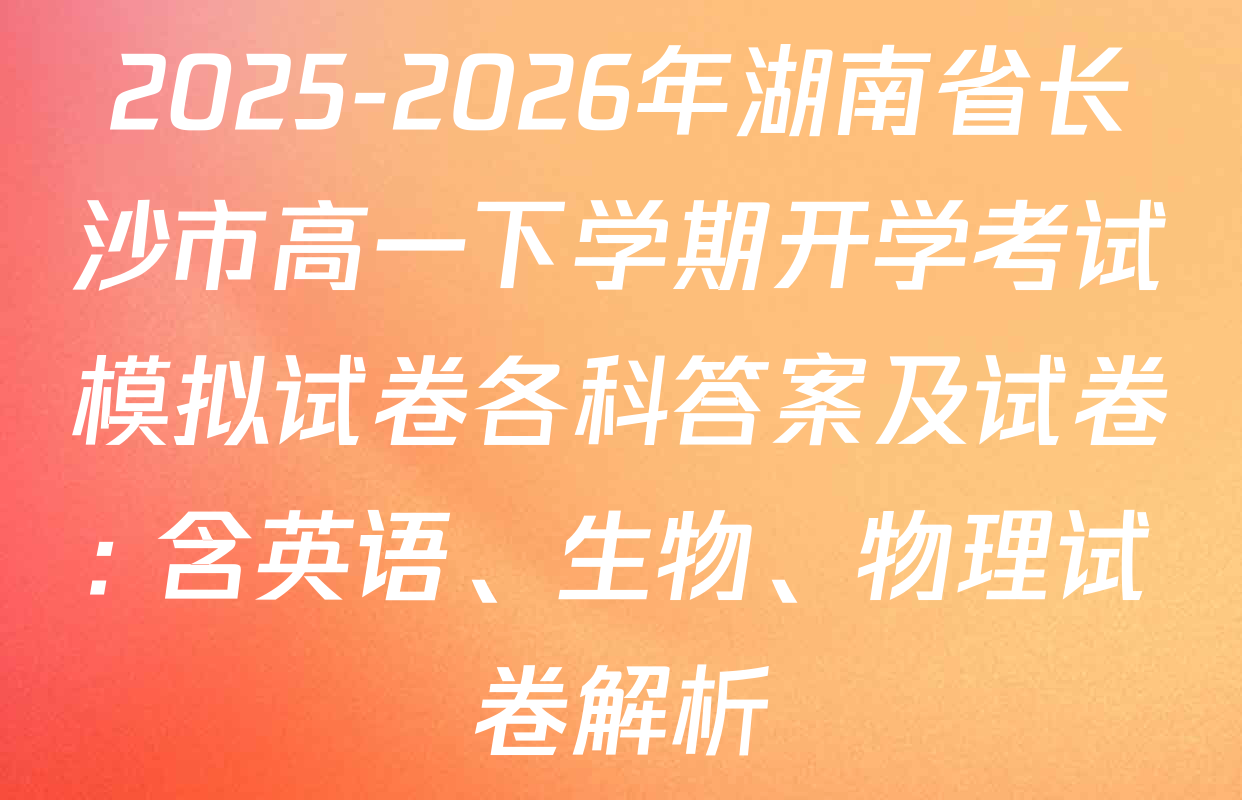 2025-2026年湖南省长沙市高一下学期开学考试模拟试卷各科答案及试卷: 含英语、生物、物理试卷解析