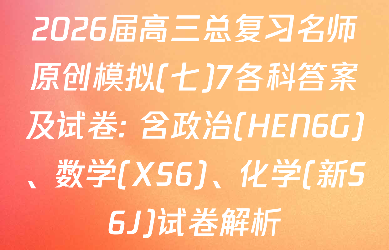 2026届高三总复习名师原创模拟(七)7各科答案及试卷: 含政治(HEN6G)、数学(XS6)、化学(新S6J)试卷解析