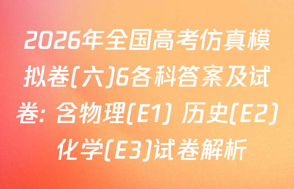 2026年全国高考仿真模拟卷(六)6各科答案及试卷: 含物理(E1) 历史(E2) 化学(E3)试卷解析