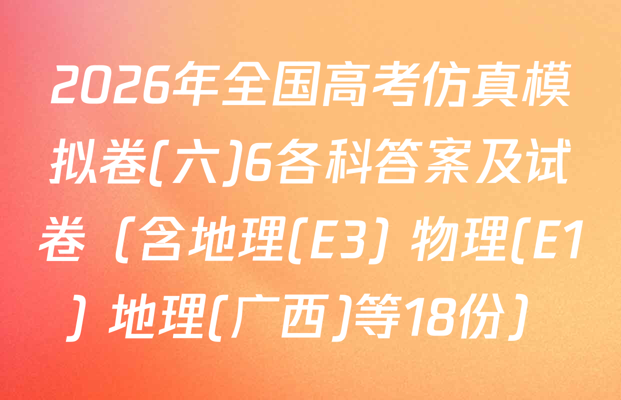 2026年全国高考仿真模拟卷(六)6各科答案及试卷（含地理(E3) 物理(E1) 地理(广西)等18份）