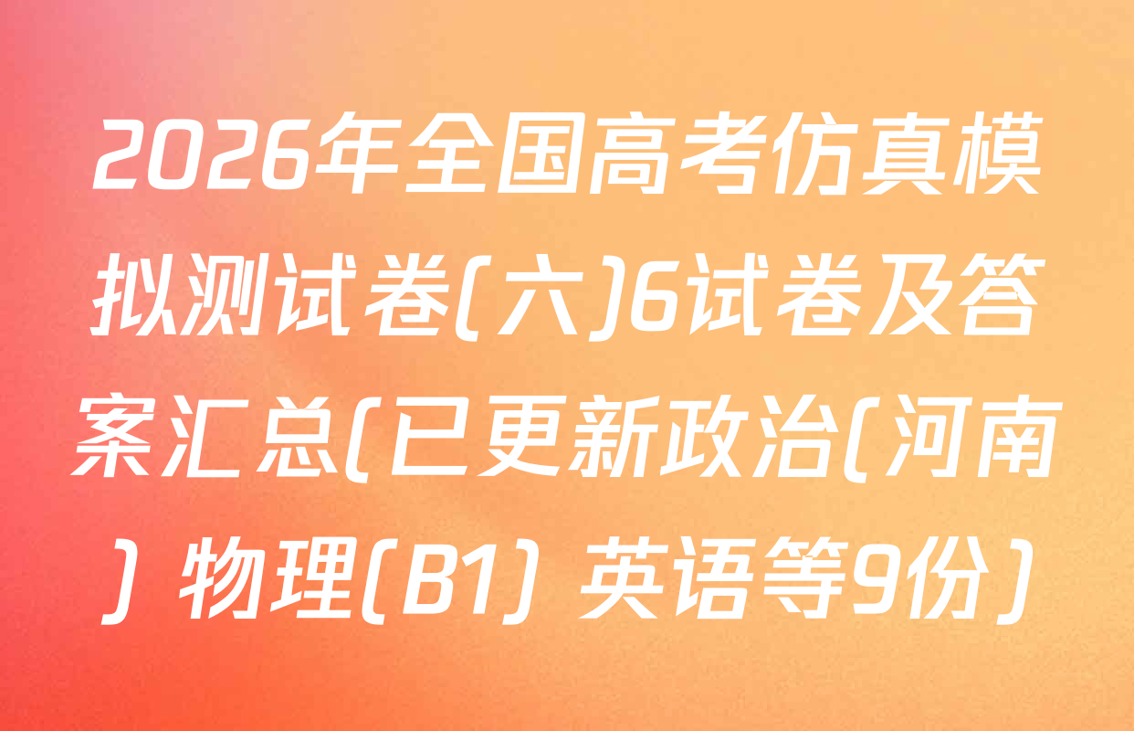 2026年全国高考仿真模拟测试卷(六)6试卷及答案汇总(已更新政治(河南) 物理(B1) 英语等9份)