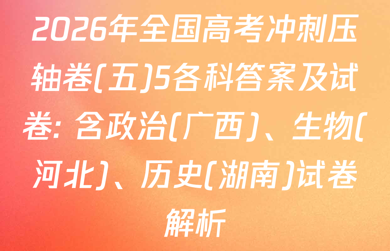 2026年全国高考冲刺压轴卷(五)5各科答案及试卷: 含政治(广西)、生物(河北)、历史(湖南)试卷解析