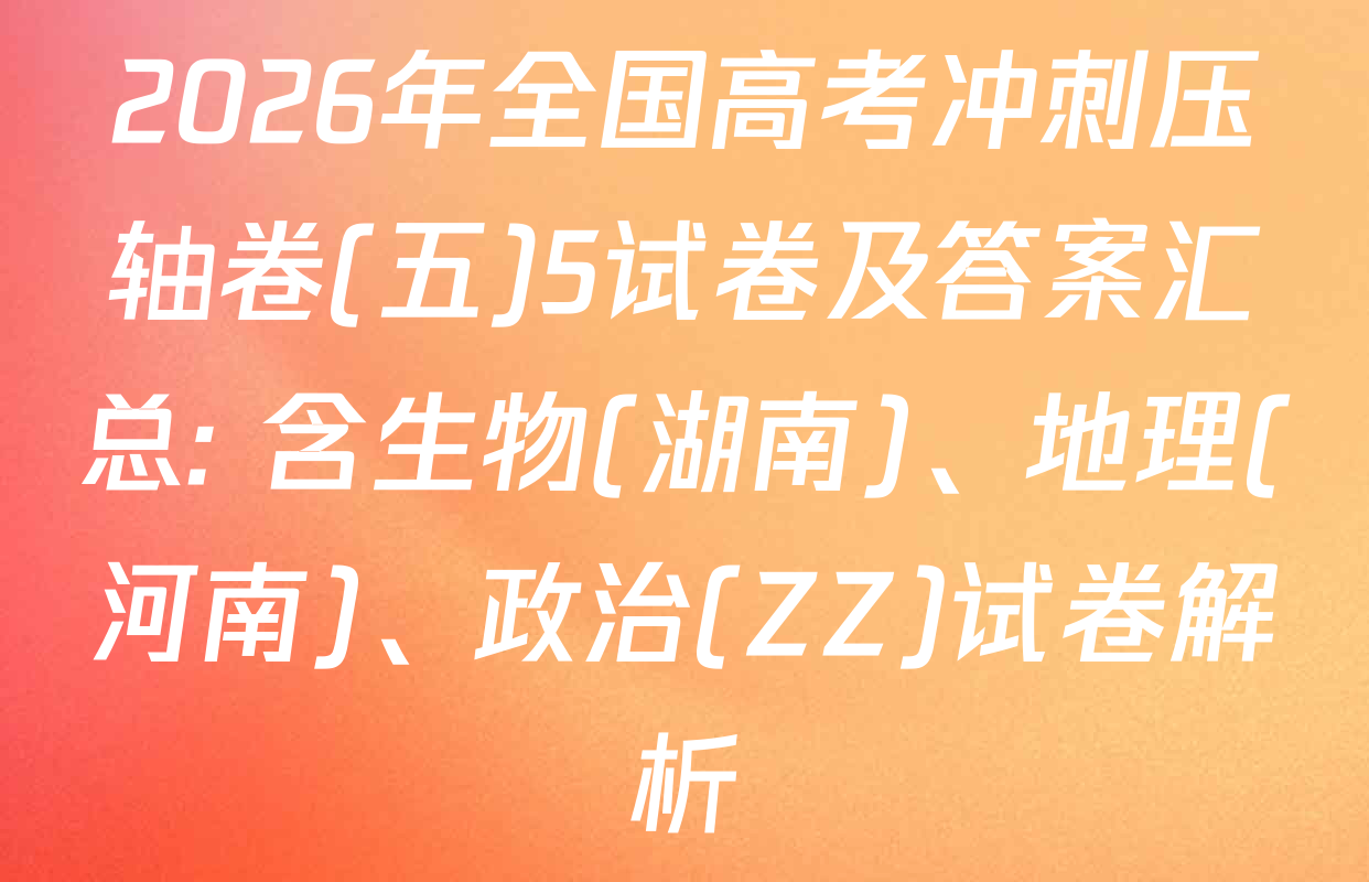 2026年全国高考冲刺压轴卷(五)5试卷及答案汇总: 含生物(湖南)、地理(河南)、政治(ZZ)试卷解析