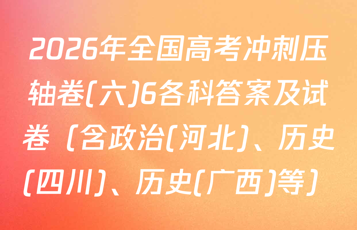 2026年全国高考冲刺压轴卷(六)6各科答案及试卷（含政治(河北)、历史(四川)、历史(广西)等）