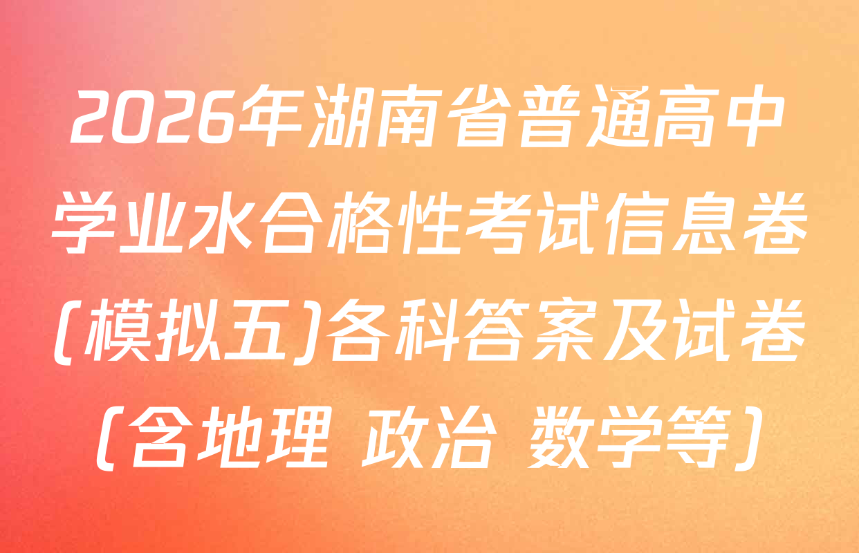 2026年湖南省普通高中学业水合格性考试信息卷(模拟五)各科答案及试卷（含地理 政治 数学等）