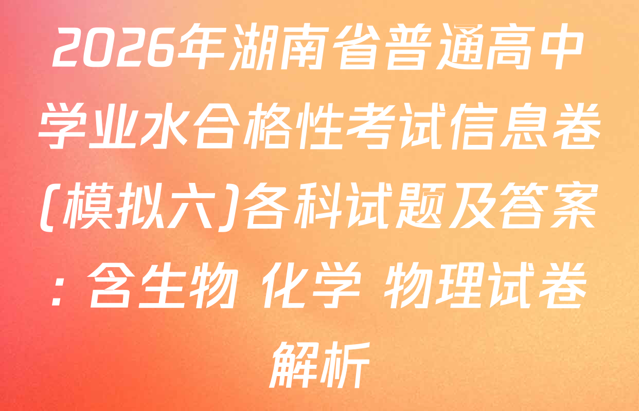 2026年湖南省普通高中学业水合格性考试信息卷(模拟六)各科试题及答案: 含生物 化学 物理试卷解析