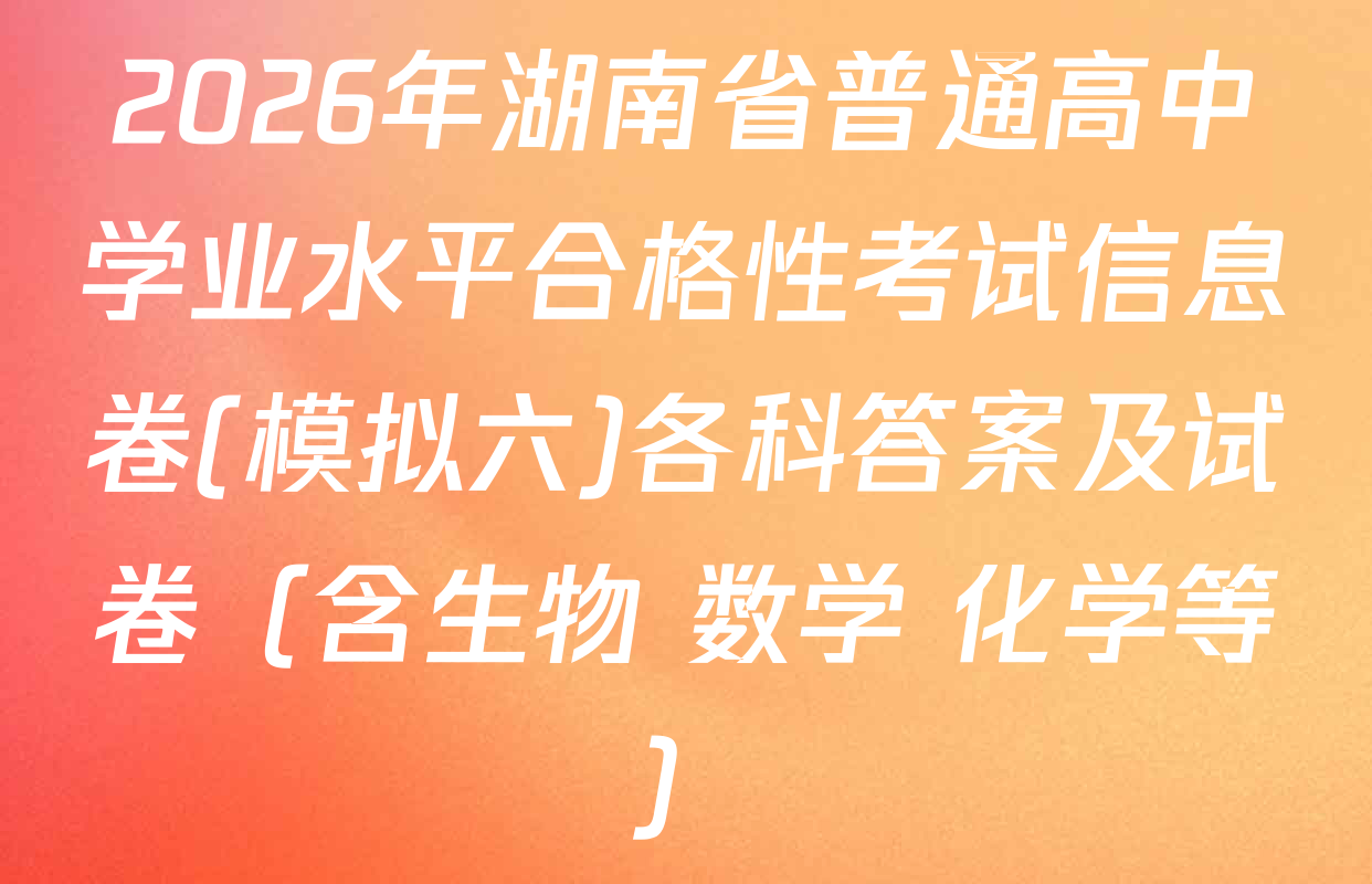 2026年湖南省普通高中学业水平合格性考试信息卷(模拟六)各科答案及试卷（含生物 数学 化学等）