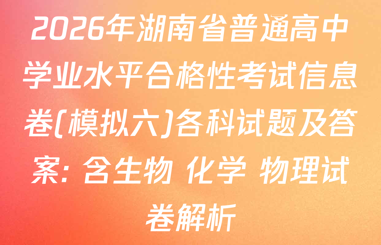 2026年湖南省普通高中学业水平合格性考试信息卷(模拟六)各科试题及答案: 含生物 化学 物理试卷解析