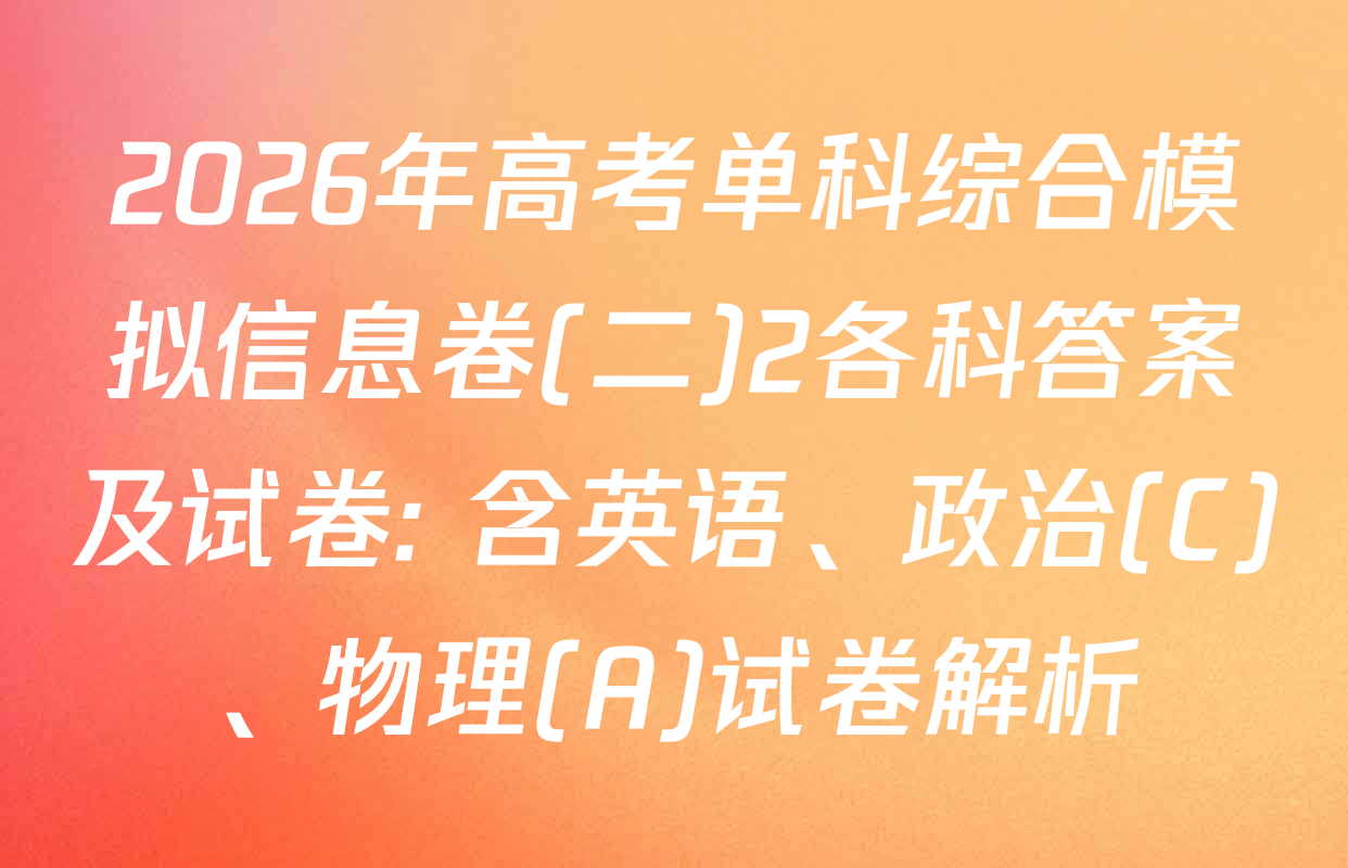 2026年高考单科综合模拟信息卷(二)2各科答案及试卷: 含英语、政治(C)、物理(A)试卷解析