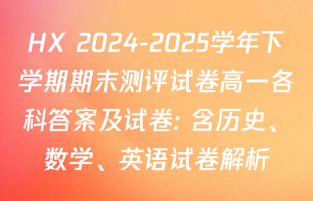 HX 2024-2025学年下学期期末测评试卷高一各科答案及试卷: 含历史、数学、英语试卷解析