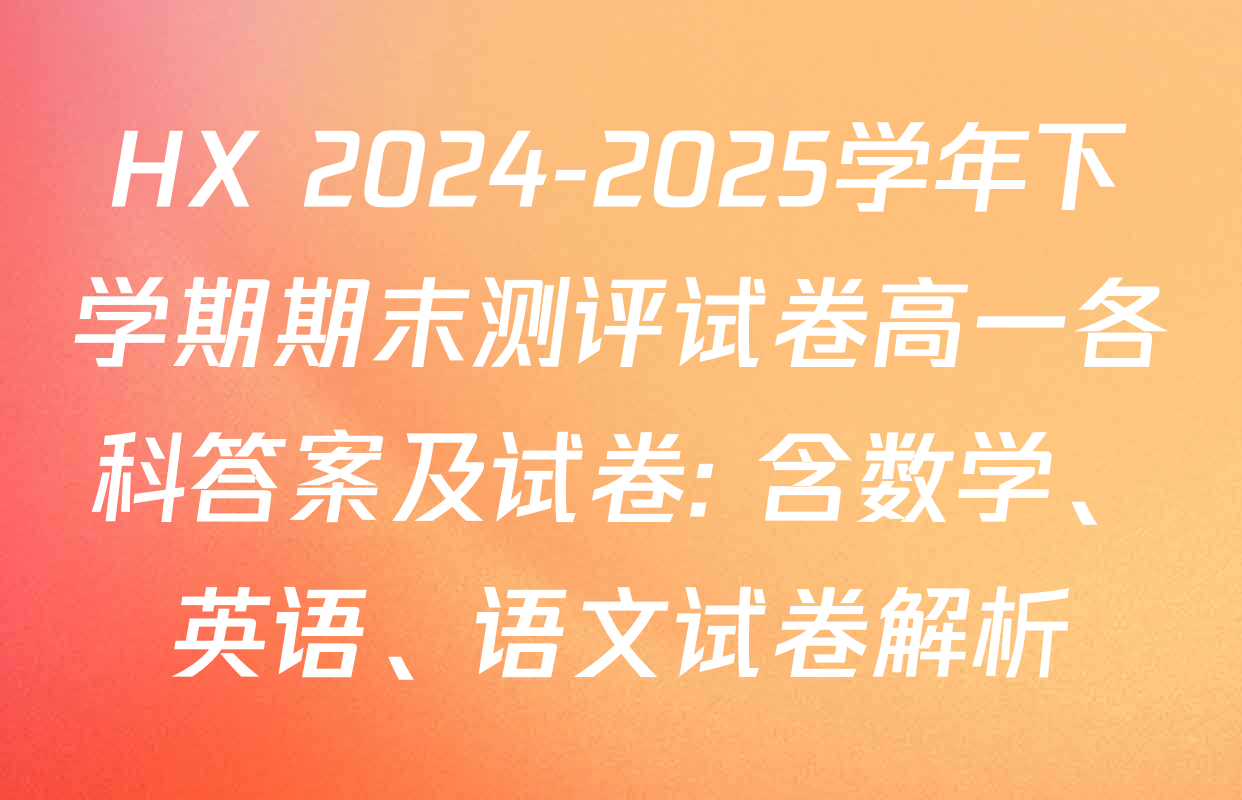 HX 2024-2025学年下学期期末测评试卷高一各科答案及试卷: 含数学、英语、语文试卷解析