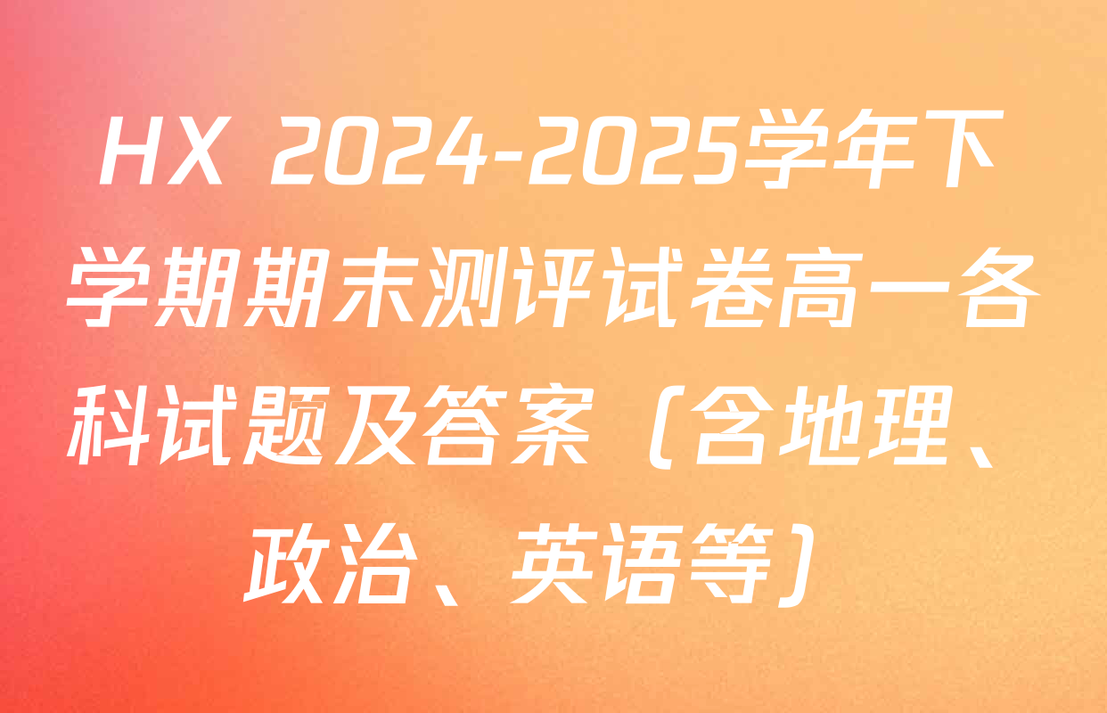 HX 2024-2025学年下学期期末测评试卷高一各科试题及答案（含地理、政治、英语等）