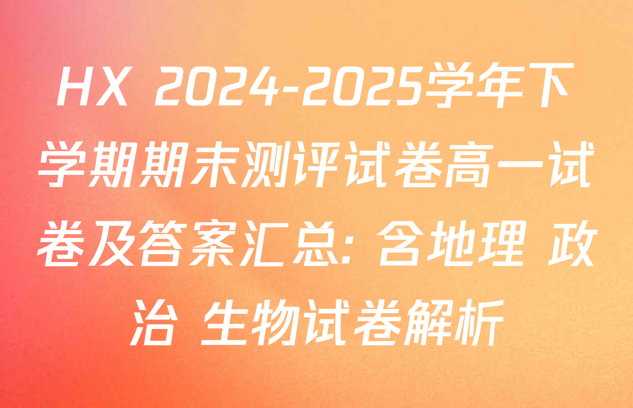 HX 2024-2025学年下学期期末测评试卷高一试卷及答案汇总: 含地理 政治 生物试卷解析