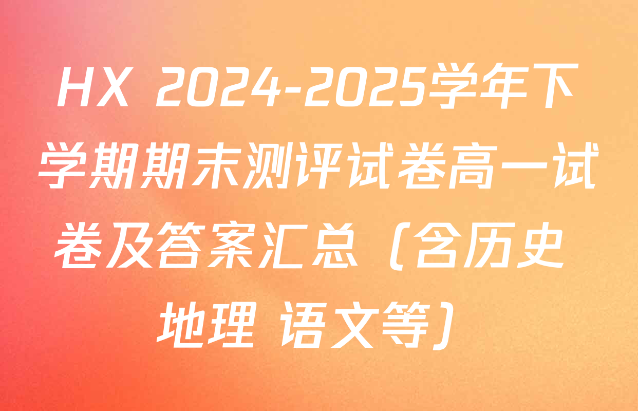 HX 2024-2025学年下学期期末测评试卷高一试卷及答案汇总（含历史 地理 语文等）