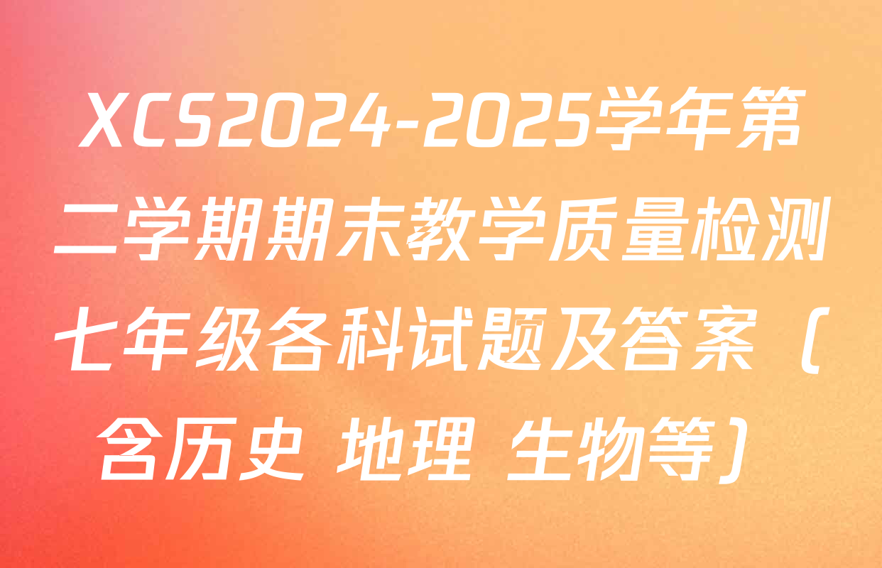 XCS2024-2025学年第二学期期末教学质量检测七年级各科试题及答案（含历史 地理 生物等）
