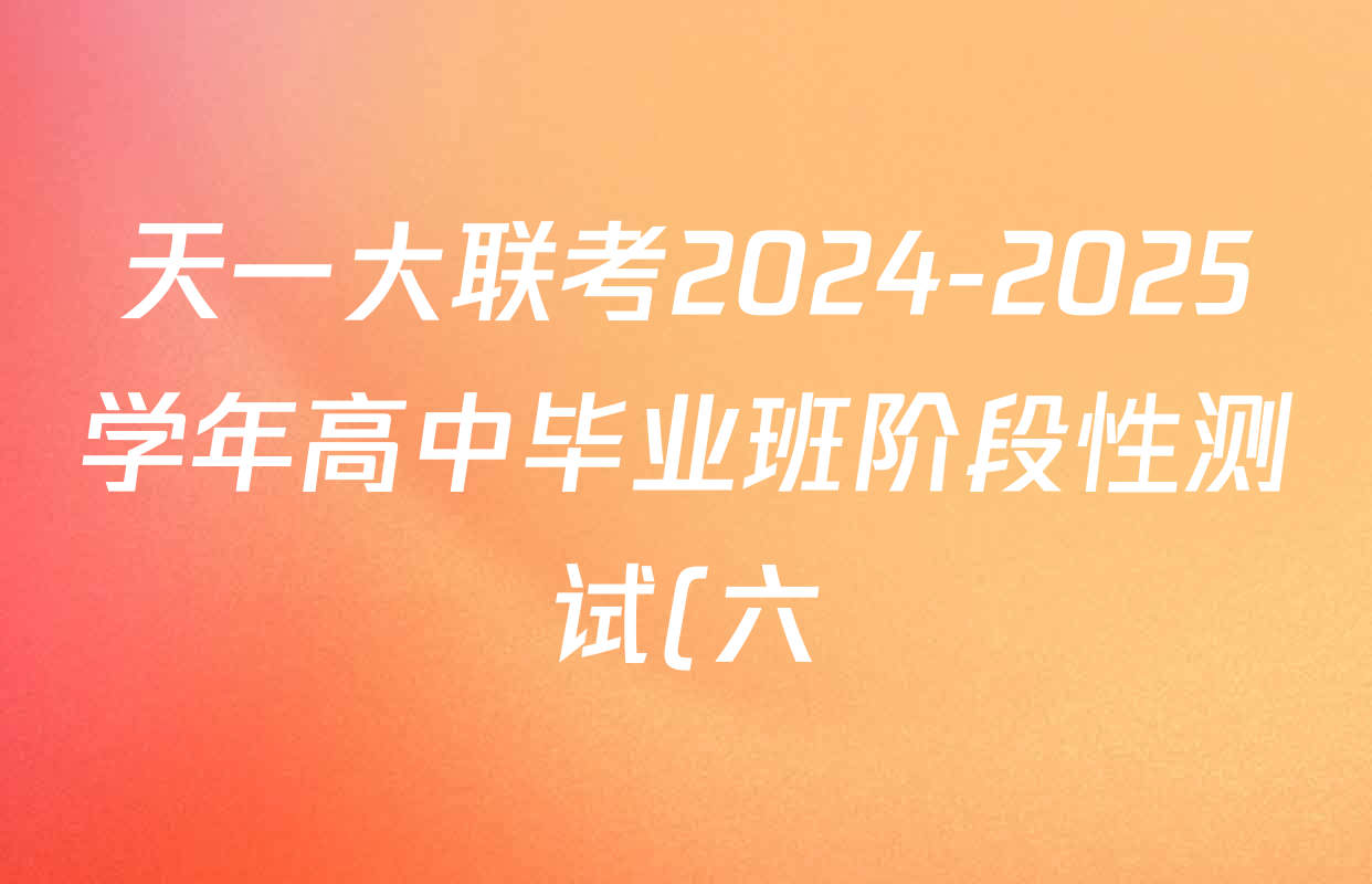 天一大联考2024-2025学年高中毕业班阶段性测试(六)各科试题及答案(含政治 政治(专版) 英语等14份) 天一大联考2024-2025学年高中毕业班阶段性测试(六)各科试题及答案(含政治 政治(专版) 英语等14份)