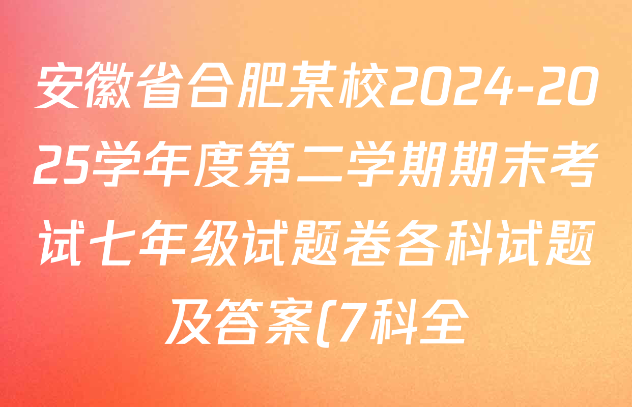 安徽省合肥某校2024-2025学年度第二学期期末考试七年级试题卷各科试题及答案(7科全) 安徽省合肥某校2024-2025学年度第二学期期末考试七年级试题卷各科试题及答案(7科全)