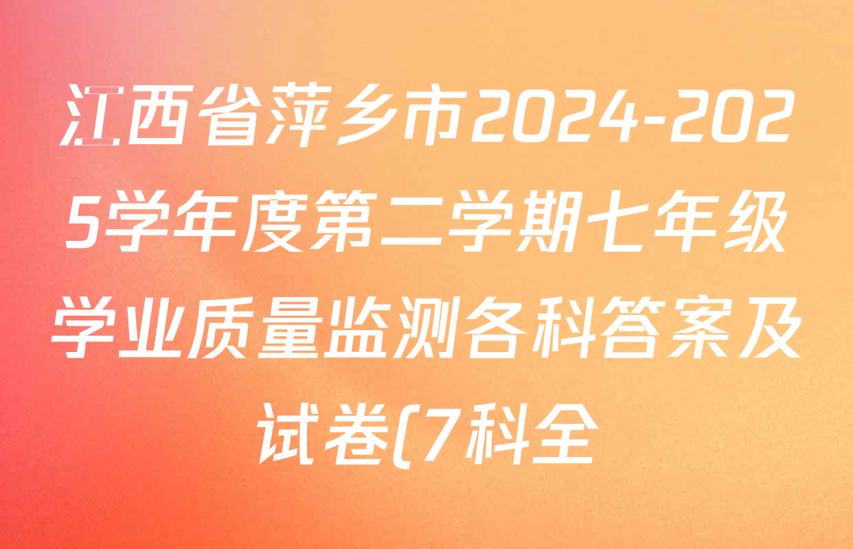 江西省萍乡市2024-2025学年度第二学期七年级学业质量监测各科答案及试卷(7科全) 江西省萍乡市2024-2025学年度第二学期七年级学业质量监测各科答案及试卷(7科全)