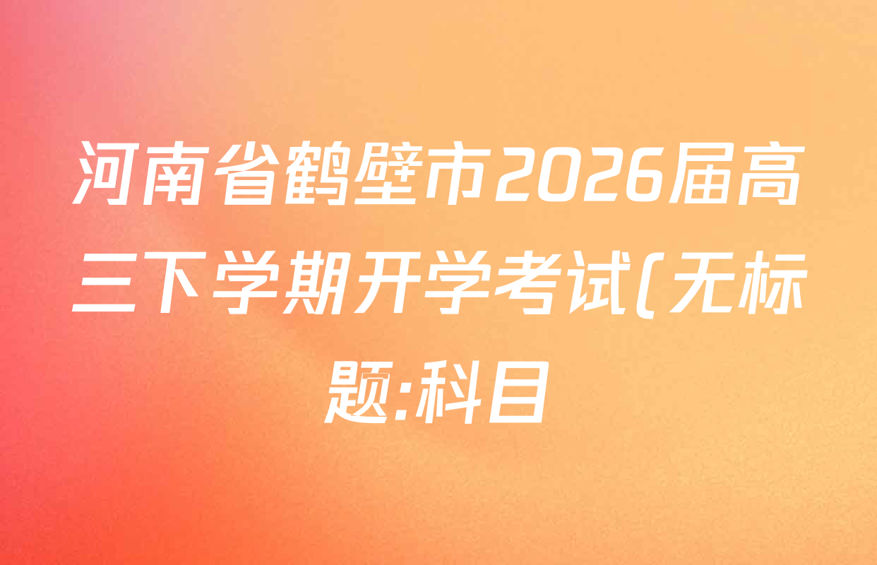 河南省鹤壁市2026届高三下学期开学考试(无标题:科目)试卷及答案汇总(含化学 地理 语文等9份) 河南省鹤壁市2026届高三下学期开学考试(无标题:科目)试卷及答案汇总(含化学 地理 语文等9份)