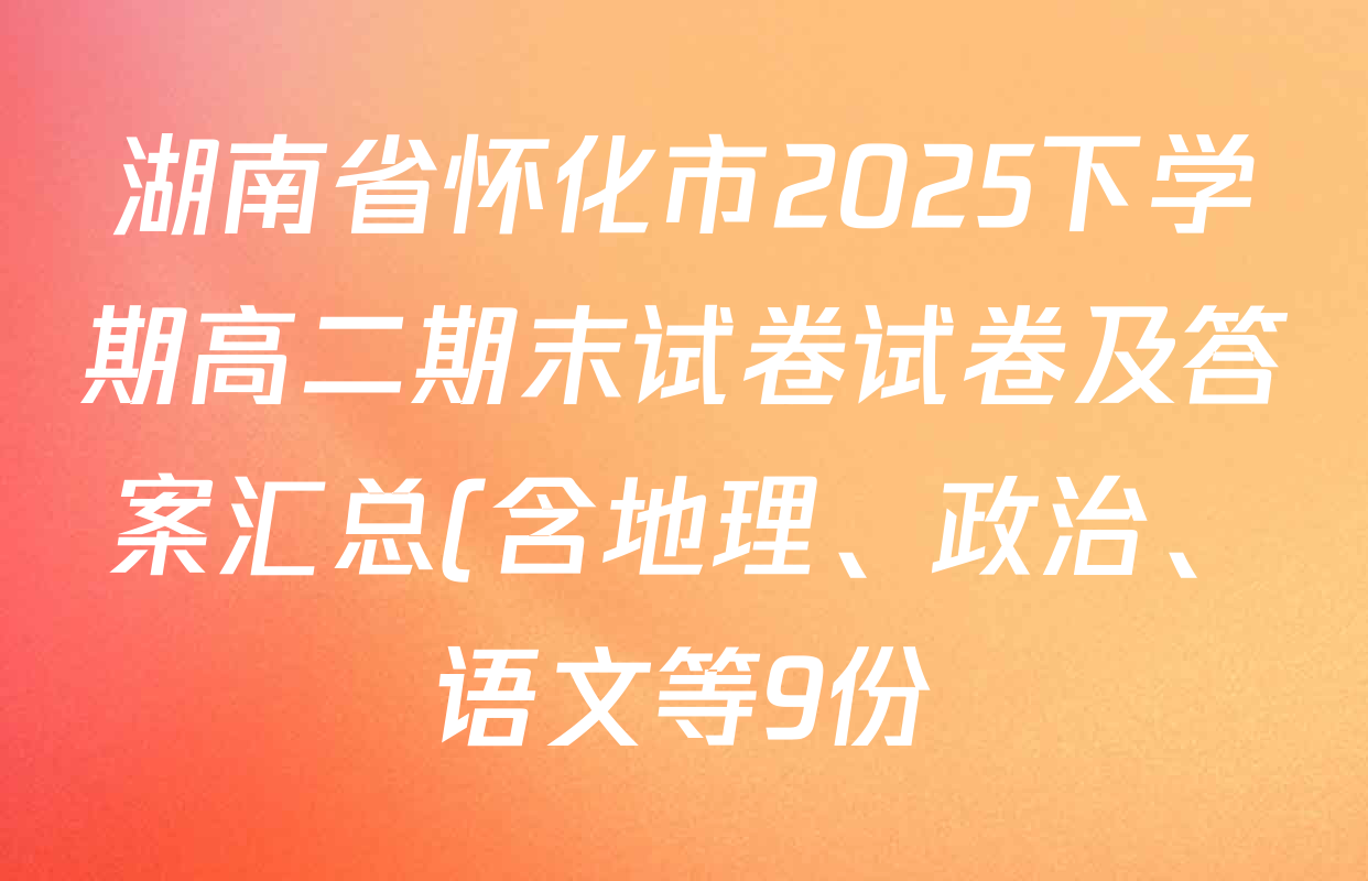 湖南省怀化市2025下学期高二期末试卷试卷及答案汇总(含地理、政治、语文等9份) 湖南省怀化市2025下学期高二期末试卷试卷及答案汇总(含地理、政治、语文等9份)