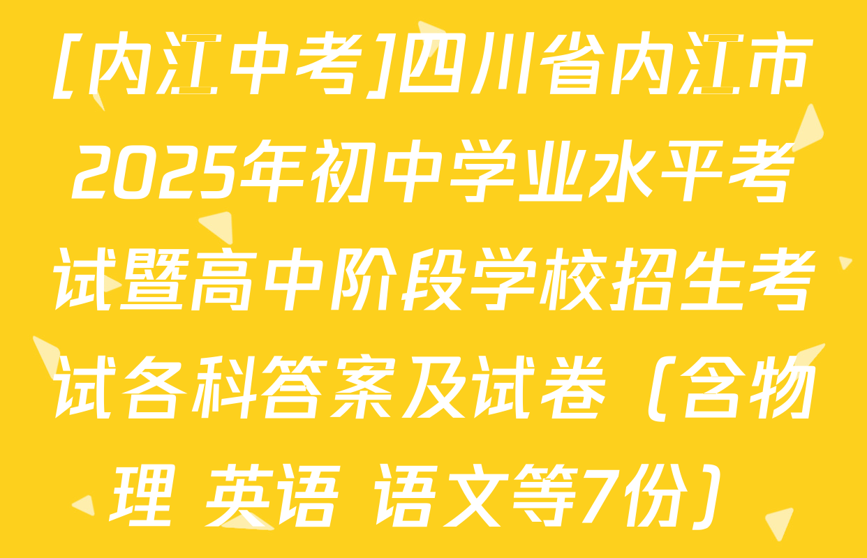 [内江中考]四川省内江市2025年初中学业水平考试暨高中阶段学校招生考试各科答案及试卷（含物理 英语 语文等7份）