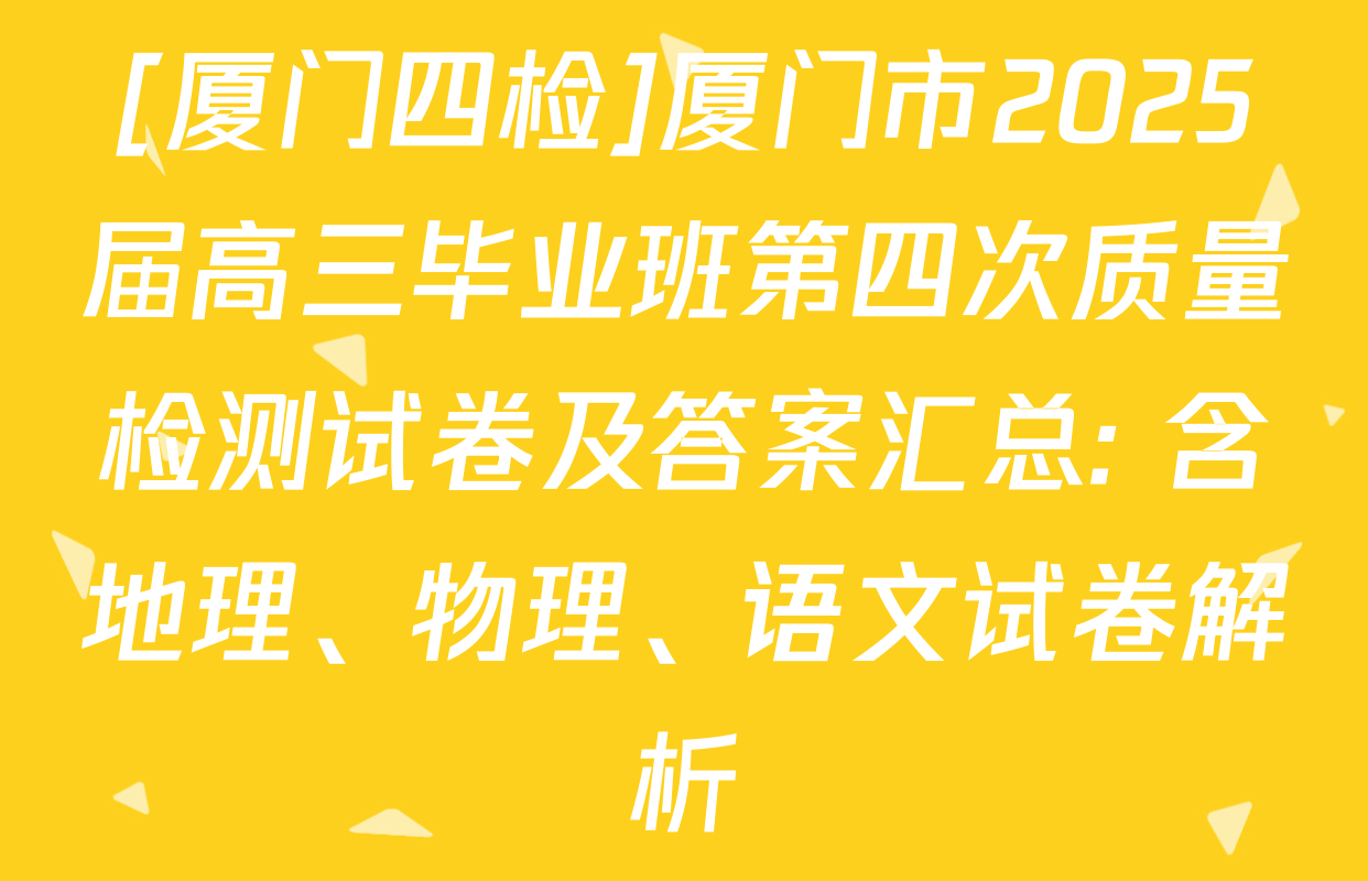 [厦门四检]厦门市2025届高三毕业班第四次质量检测试卷及答案汇总: 含地理、物理、语文试卷解析