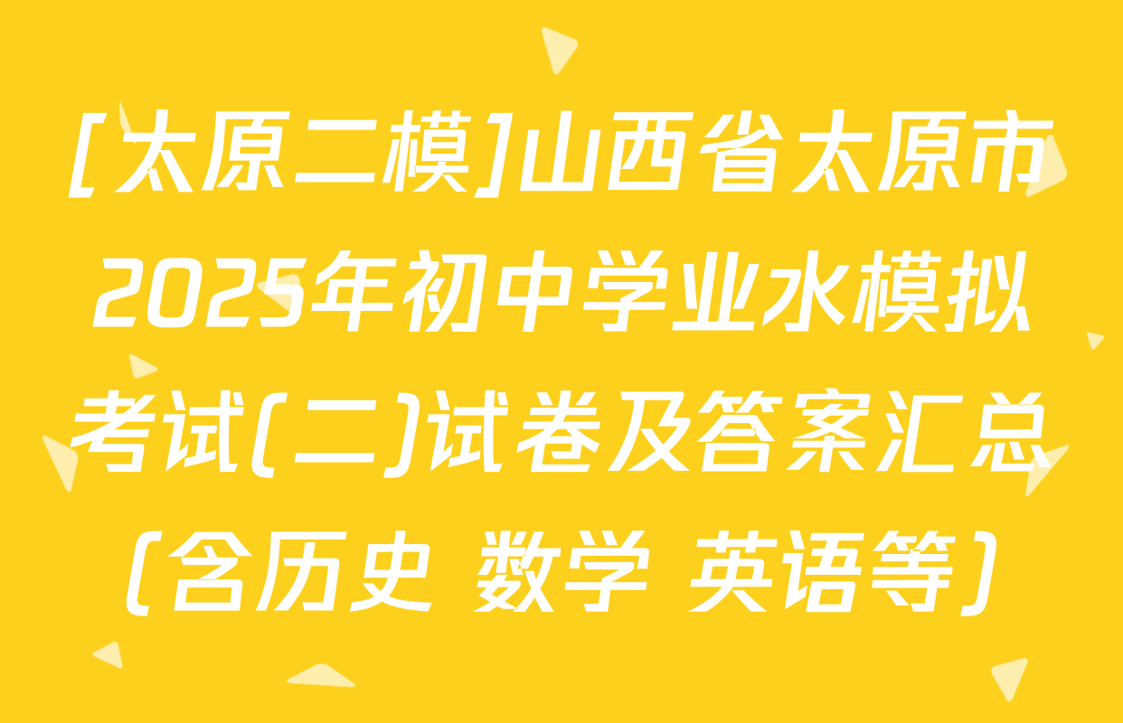[太原二模]山西省太原市2025年初中学业水模拟考试(二)试卷及答案汇总（含历史 数学 英语等）