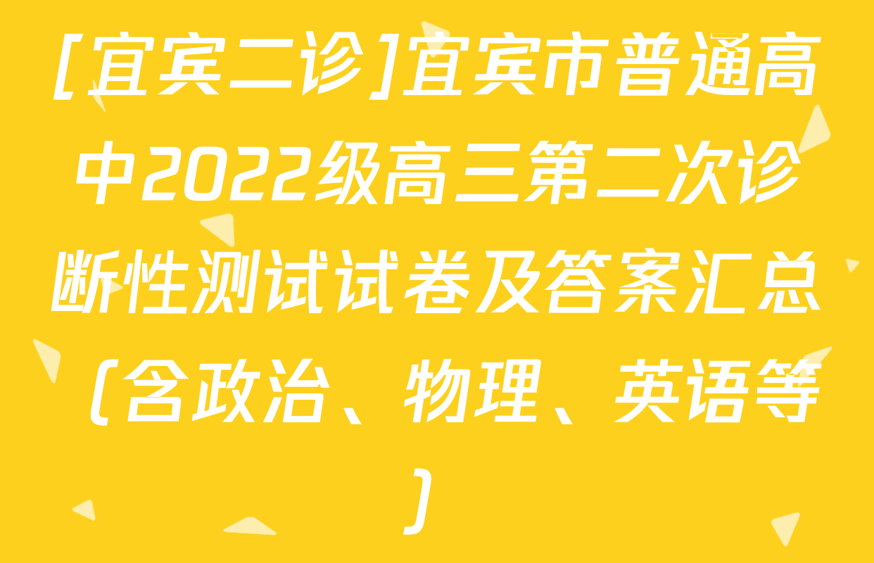 [宜宾二诊]宜宾市普通高中2022级高三第二次诊断性测试试卷及答案汇总（含政治、物理、英语等）