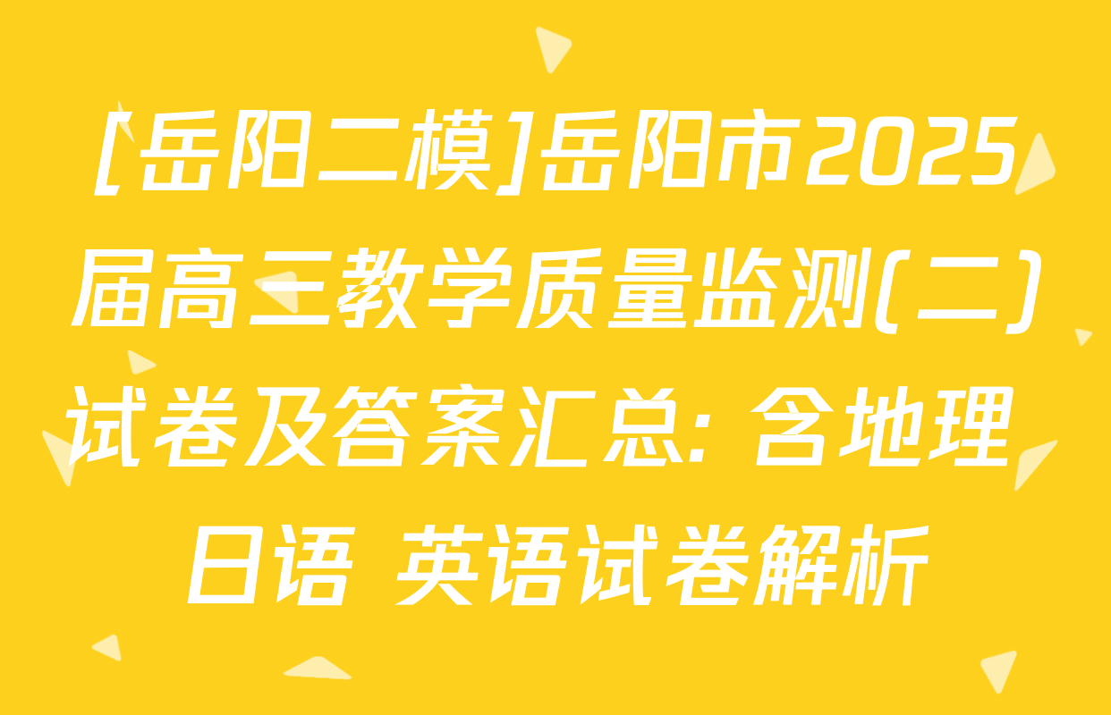 [岳阳二模]岳阳市2025届高三教学质量监测(二)试卷及答案汇总: 含地理 日语 英语试卷解析