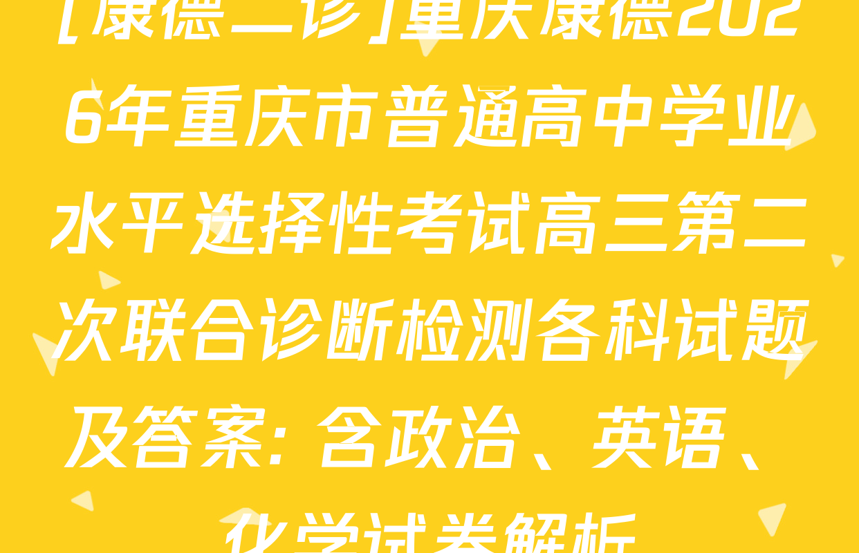 [康德二诊]重庆康德2026年重庆市普通高中学业水平选择性考试高三第二次联合诊断检测各科试题及答案: 含政治、英语、化学试卷解析