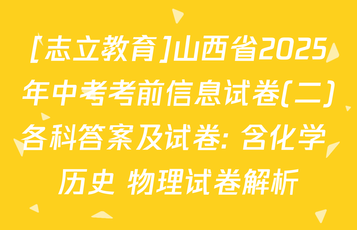 [志立教育]山西省2025年中考考前信息试卷(二)各科答案及试卷: 含化学 历史 物理试卷解析