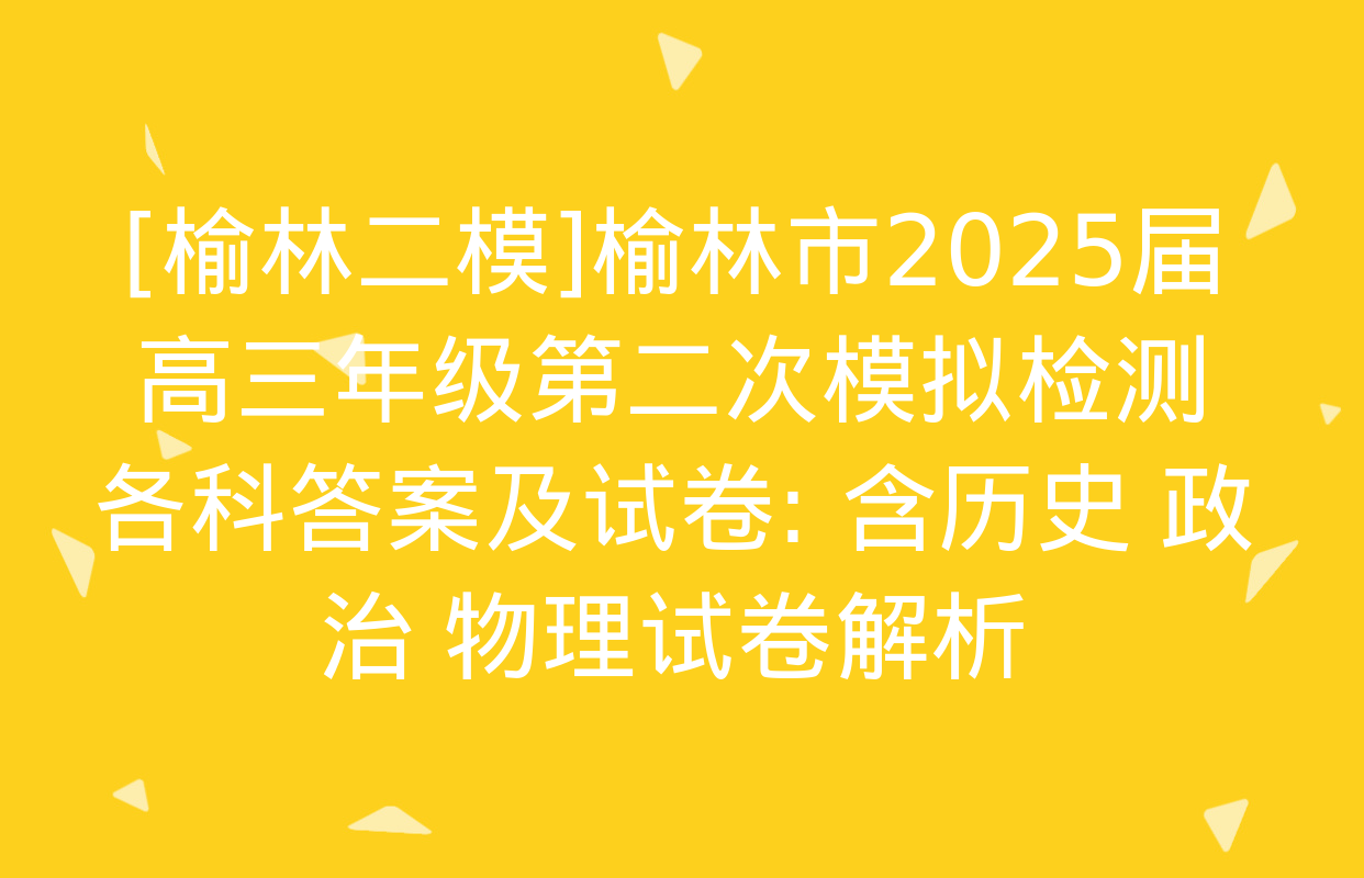 [榆林二模]榆林市2025届高三年级第二次模拟检测各科答案及试卷: 含历史 政治 物理试卷解析