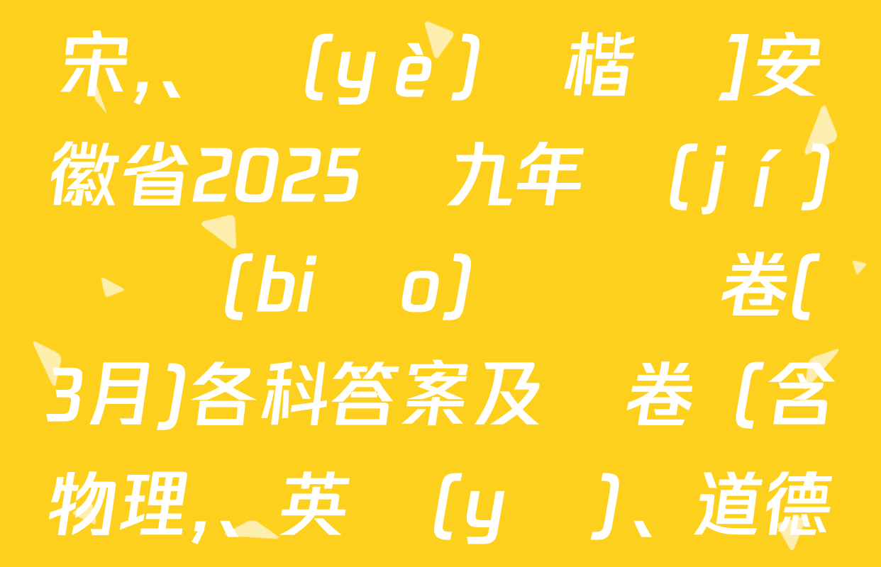 [標(biāo)題標(biāo)宋,、頁(yè)腳楷體]安徽省2025屆九年級(jí)無標(biāo)題試題卷(3月)各科答案及試卷（含物理,、英語(yǔ)、道德與法治等）