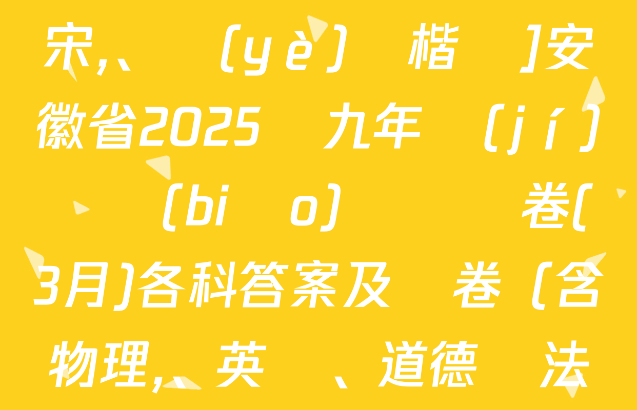 [標(biāo)題標(biāo)宋,、頁(yè)腳楷體]安徽省2025屆九年級(jí)無標(biāo)題試題卷(3月)各科答案及試卷（含物理,、英語、道德與法治等）