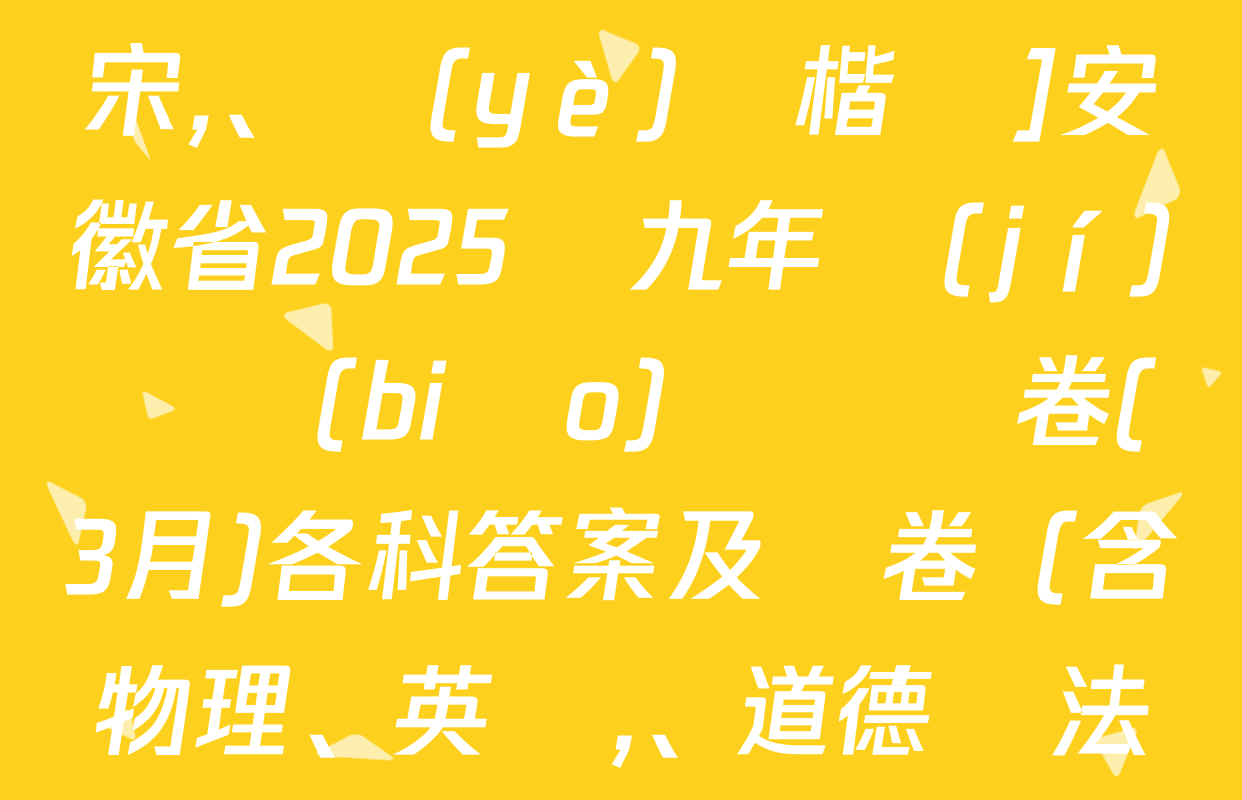 [標(biāo)題標(biāo)宋,、頁(yè)腳楷體]安徽省2025屆九年級(jí)無標(biāo)題試題卷(3月)各科答案及試卷（含物理、英語、道德與法治等）