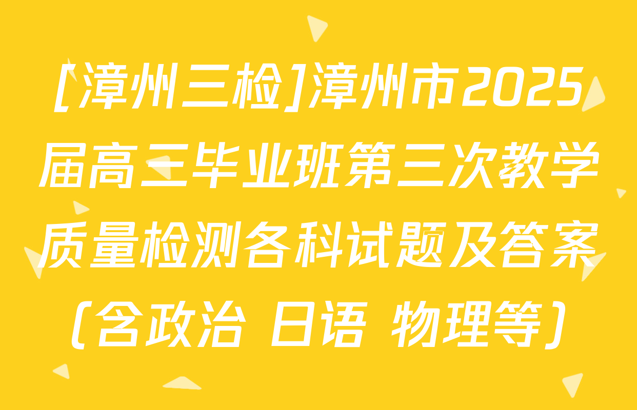 [漳州三检]漳州市2025届高三毕业班第三次教学质量检测各科试题及答案（含政治 日语 物理等）